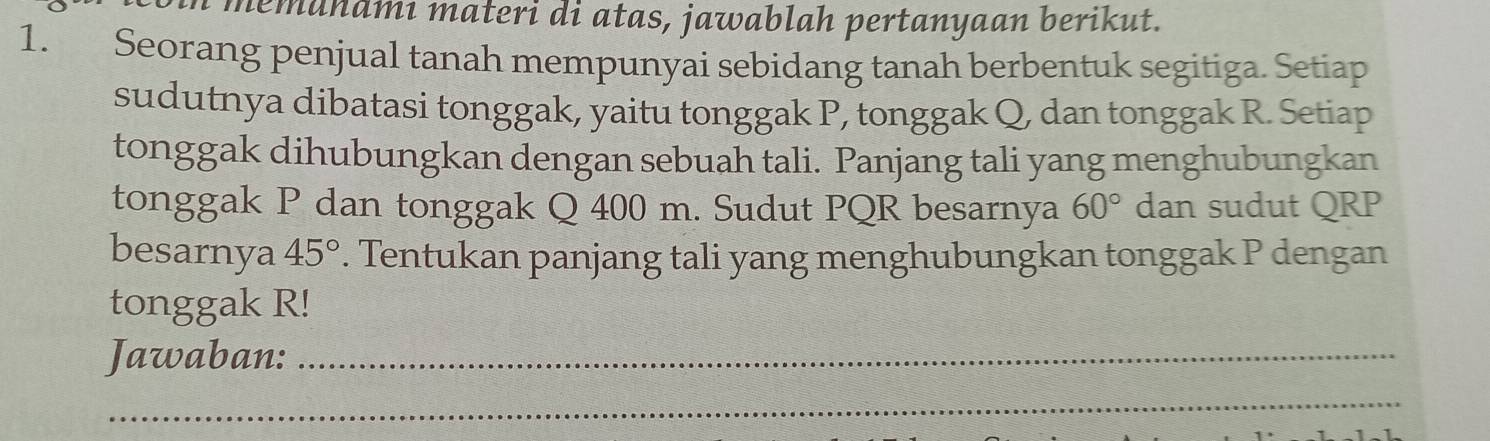 memahāmı materi di atas, jawablah pertanyaan berikut. 
1. Seorang penjual tanah mempunyai sebidang tanah berbentuk segitiga. Setiap 
sudutnya dibatasi tonggak, yaitu tonggak P, tonggak Q, dan tonggak R. Setiap 
tonggak dihubungkan dengan sebuah tali. Panjang tali yang menghubungkan 
tonggak P dan tonggak Q 400 m. Sudut PQR besarnya 60° dan sudut QRP
besarnya 45°. Tentukan panjang tali yang menghubungkan tonggak P dengan 
tonggak R! 
Jawaban:_ 
_