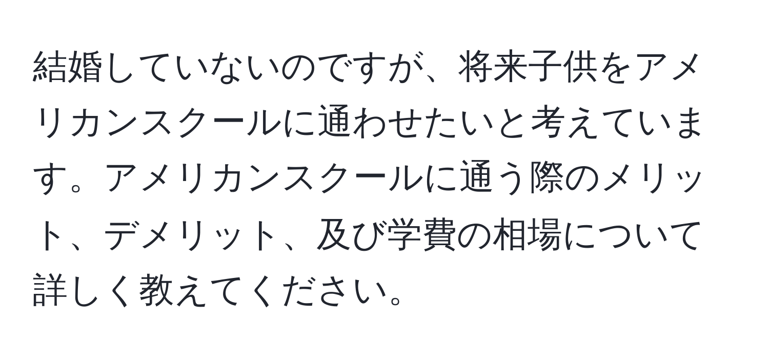 結婚していないのですが、将来子供をアメリカンスクールに通わせたいと考えています。アメリカンスクールに通う際のメリット、デメリット、及び学費の相場について詳しく教えてください。