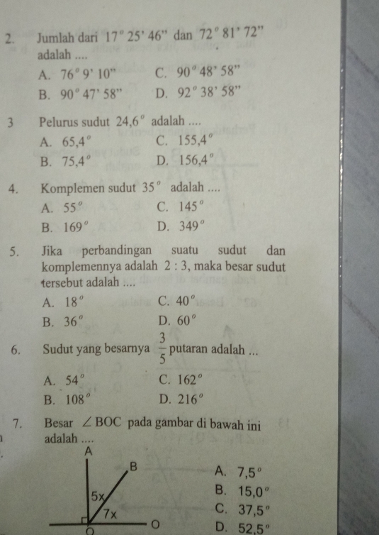 Jumlah dari 17°25'46'' dan 72°81°72'prime
adalah ....
A. 76°9'10'' C. 90°48'58''
B. 90°47'58'' D. 92°38'58''
3 Pelurus sudut 24.6° adalah ....
A. 65,4° C. 155,4°
B. 75,4° D. 156,4°
4. Komplemen sudut 35° adalah ....
A. 55° C. 145°
B. 169° D. 349°
5. Jika perbandingan suatu sudut dan
komplemennya adalah 2:3 , maka besar sudut
tersebut adalah ....
A. 18° C. 40°
B. 36° D. 60°
6. Sudut yang besarnya  3/5  putaran adalah ...
A. 54° C. 162°
B. 108° D. 216°
7. Besar ∠ BOC pada gambar di bawah ini
adalah ....
A. 7,5°
B. 15,0^(o°
C. 37,5^circ)
D. 52.5°