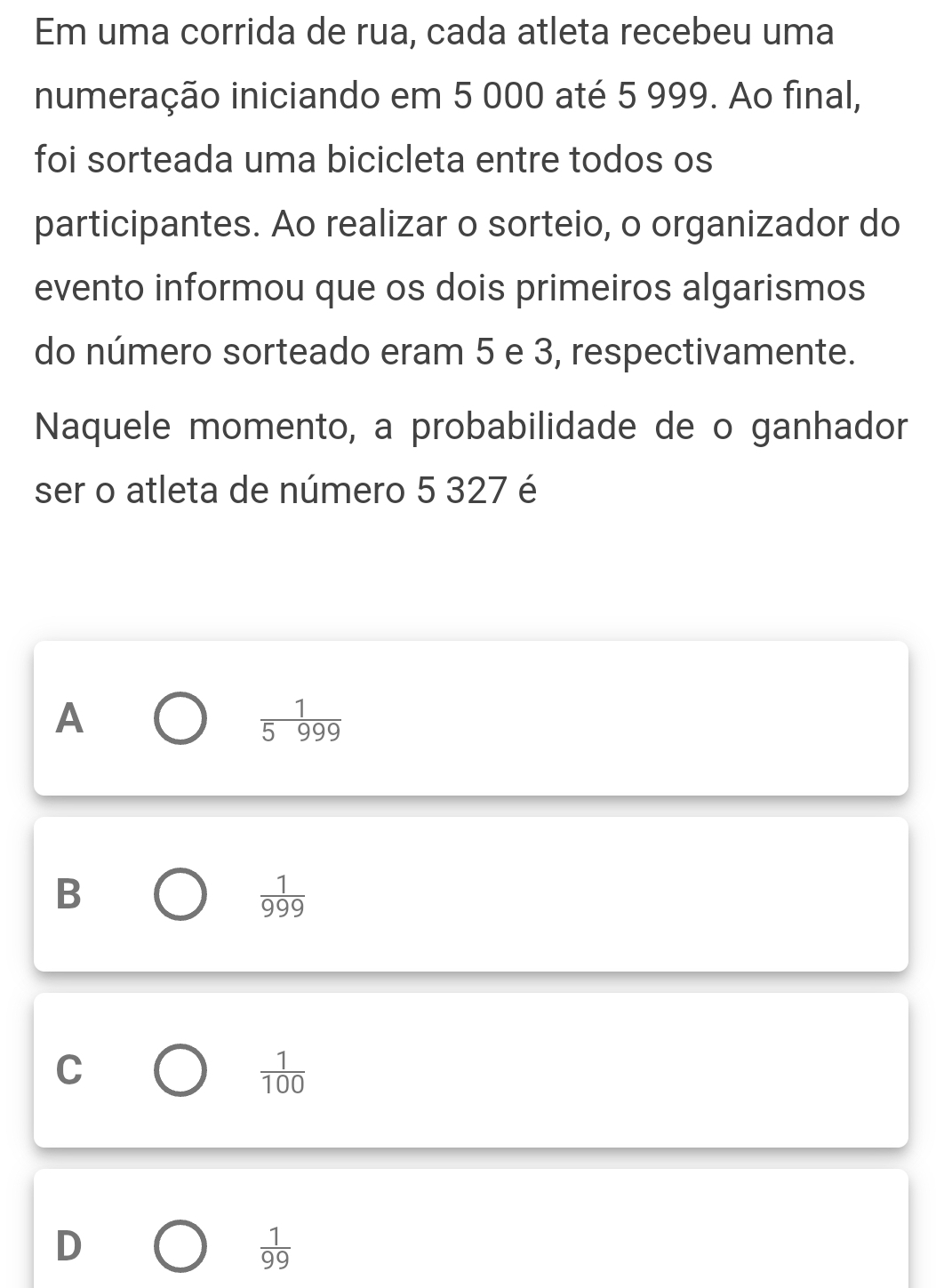 Em uma corrida de rua, cada atleta recebeu uma
numeração iniciando em 5 000 até 5 999. Ao final,
foi sorteada uma bicicleta entre todos os
participantes. Ao realizar o sorteio, o organizador do
evento informou que os dois primeiros algarismos
do número sorteado eram 5 e 3, respectivamente.
Naquele momento, a probabilidade de o ganhador
ser o atleta de número 5 327 é
A
 1/5999 
B
 1/999 
C
 1/100 
D
 1/99 