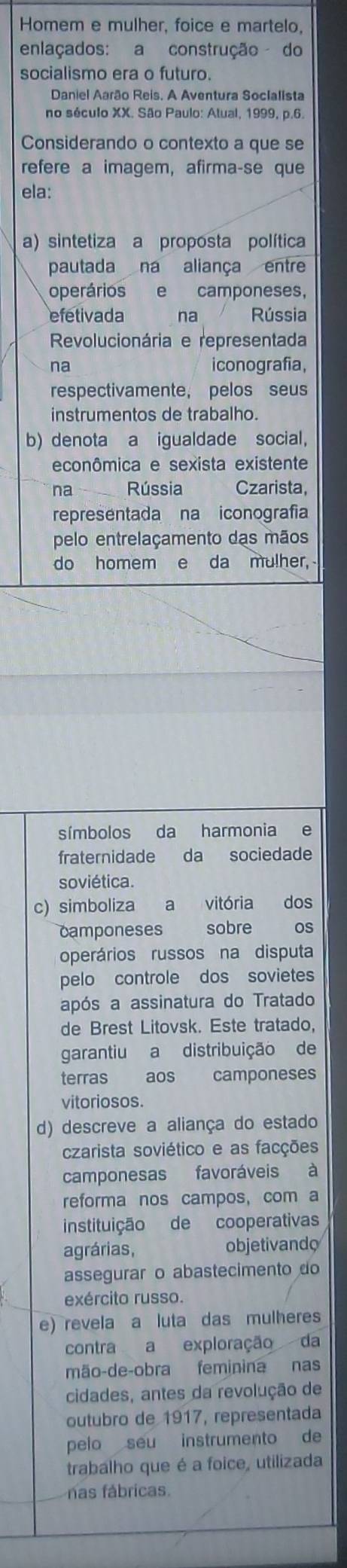 Homem e mulher, foice e martelo,
enlaçados: a construção do
socialismo era o futuro.
Daniel Aarão Reis. A Aventura Socialista
no século XX. São Paulo: Atual, 1999, p.6.
Considerando o contexto a que se
refere a imagem, afirma-se que
ela:
a) sintetiza a proposta política
pautada na aliança entre
operários e camponeses,
efetivada na Rússia
Revolucionária e representada
na iconografia,
respectivamente, pelos seus
instrumentos de trabalho.
b) denota a igualdade social,
econômica e sexista existente
na Rússia Czarista,
representada na iconografia
pelo entrelaçamento das mãos
do homem e da mulher,
símbolos da harmonia e
fraternidade da sociedade
soviética.
c) simboliza a vitória dos
camponeses sobre os
operários russos na disputa
pelo controle dos sovietes
após a assinatura do Tratado
de Brest Litovsk. Este tratado,
garantiu a distribuição de
terras aos camponeses
vitoriosos.
d) descreve a aliança do estado
czarista soviético e as facções
camponesas favoráveis à
reforma nos campos, com a
instituição de cooperativas
agrárias, objetivando
assegurar o abastecimento do
exército russo.
e) revela a luta das mulheres
contra a exploração da
mão-de-obra feminina nas
cidades, antes da revolução de
outubro de 1917, representada
pelo seu instrumento de
trabalho que é a foice, utilizada
nas fábricas.