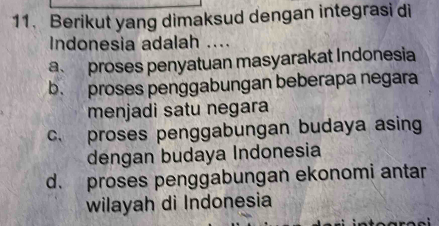 Berikut yang dimaksud dengan integrasi di
Indonesia adalah ....
a. proses penyatuan masyarakat Indonesia
b. proses penggabungan beberapa negara
menjadi satu negara
c. proses penggabungan budaya asing
dengan budaya Indonesia
d. proses penggabungan ekonomi antar
wilayah di Indonesia