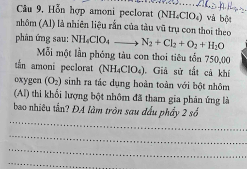 Hỗn hợp amoni peclorat (NH_4ClO_4) và bột 
nhôm (Al) là nhiên liệu rắn của tàu vũ trụ con thoi theo 
phản ứng sau: NH_4ClO_4 N_2+Cl_2+O_2+H_2O
Mỗi một lần phóng tàu con thoi tiêu tốn 750,00
tấn amoni peclorat (NH_4ClO_4). Giả sử tất cả khí 
oxygen (O_2) sinh ra tác dụng hoàn toàn với bột nhôm 
(Al) thì khối lượng bột nhôm đã tham gia phản ứng là 
_ 
bao nhiêu tấn? ĐA làm tròn sau dấu phẩy 2shat o
_ 
_ 
_