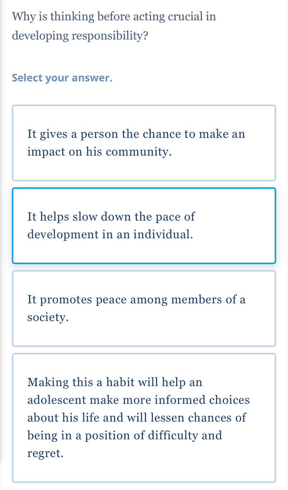 Why is thinking before acting crucial in
developing responsibility?
Select your answer.
It gives a person the chance to make an
impact on his community.
It helps slow down the pace of
development in an individual.
It promotes peace among members of a
society.
Making this a habit will help an
adolescent make more informed choices
about his life and will lessen chances of
being in a position of difficulty and
regret.