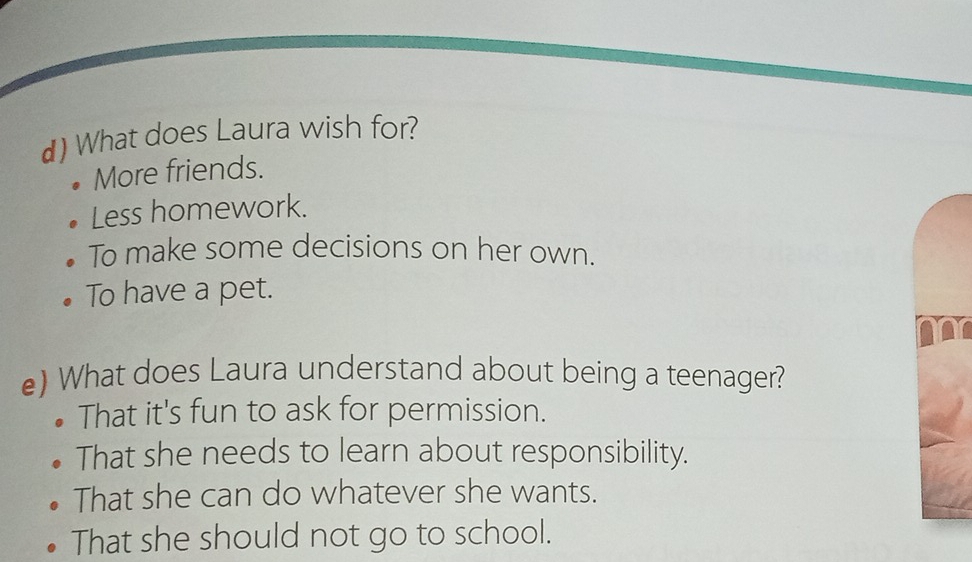 What does Laura wish for?
More friends.
Less homework.
To make some decisions on her own.
To have a pet.
e) What does Laura understand about being a teenager?
That it's fun to ask for permission.
That she needs to learn about responsibility.
That she can do whatever she wants.
That she should not go to school.