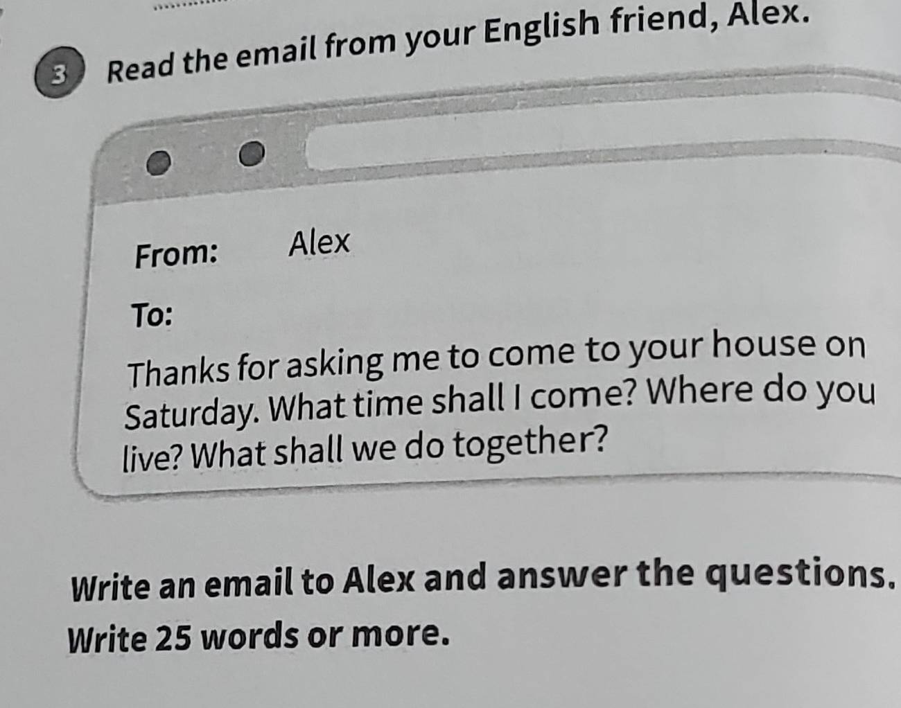 Read the email from your English friend, Alex. 
From: Alex 
To: 
Thanks for asking me to come to your house on 
Saturday. What time shall I come? Where do you 
live? What shall we do together? 
Write an email to Alex and answer the questions. 
Write 25 words or more.