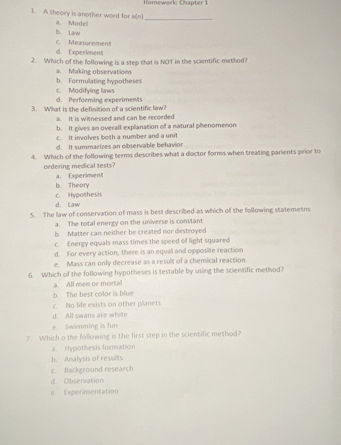 Homework: Chapter 1
1. A theory is another word for a(n)_
a. Model
b. Law
c. Measurement
d. Experiment
2. Which of the following is a step that is NOT in the scientific method?
a. Making observations
b. Formulating hypotheses
c. Modifying laws
d. Performing experiments
3. What is the definition of a scientific law?
a. It is witnessed and can be recorded
b. It gives an overall explanation of a natural phenomenon
c. It involves both a number and a unit
d. It summarizes an observable behavior
4. Which of the following terms describes what a doctor forms when treating parients prior to
ordering medical tests?
a. Experiment
b. Theory
c. Hypothesis
d. Law
5. The law of conservation of mass is best described as which of the following statemetns
a. The total energy on the universe is constant
b. Matter can neither be created nor destroyed
c. Energy equals mass times the speed of light squared
d. For every action, there is an equal and opposite reaction
e. Mass can only decrease as a result of a chemical reaction
6. Which of the following hypotheses is testable by using the scientific method?
a. All men or mortal
b. The best color is blue
c. No life exists on other planets
d. All swans are white
e. Swimming is fun
7. Which o the following is the first step in the scientific method?
a. Hypothesis formation
b. Analysis of results
c. Background research
d. Observation
e. Experimentation