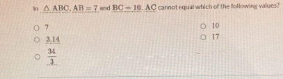 In △ ABC, AB=7 and BC=10.AC cannot equal which of the following values?
7
10
_ 3.14
17
 34/3 