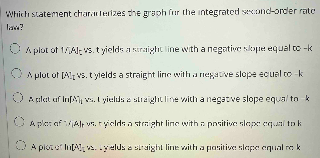 Which statement characterizes the graph for the integrated second-order rate
law?
A plot of 1/[A]t vs. t yields a straight line with a negative slope equal to -k
A plot of [A]t vs. t yields a straight line with a negative slope equal to -k
A plot of In[A]t vs. t yields a straight line with a negative slope equal to -k
A plot of 1/[A]t vs. t yields a straight line with a positive slope equal to k
A plot of In[A]t vs. t yields a straight line with a positive slope equal to k