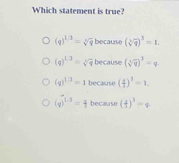 Which statement is true?
(q)^1/3=sqrt[3](q) because (sqrt[3](q))^3=1. 
oncail
(q)^1/3=sqrt[3](q) becaus 2(sqrt[3](q))^3=q.
(q)^1/3=1 because ( q/3 )^3=1,
(q)^1/3= q/3  because ( x/3 )^3=q.