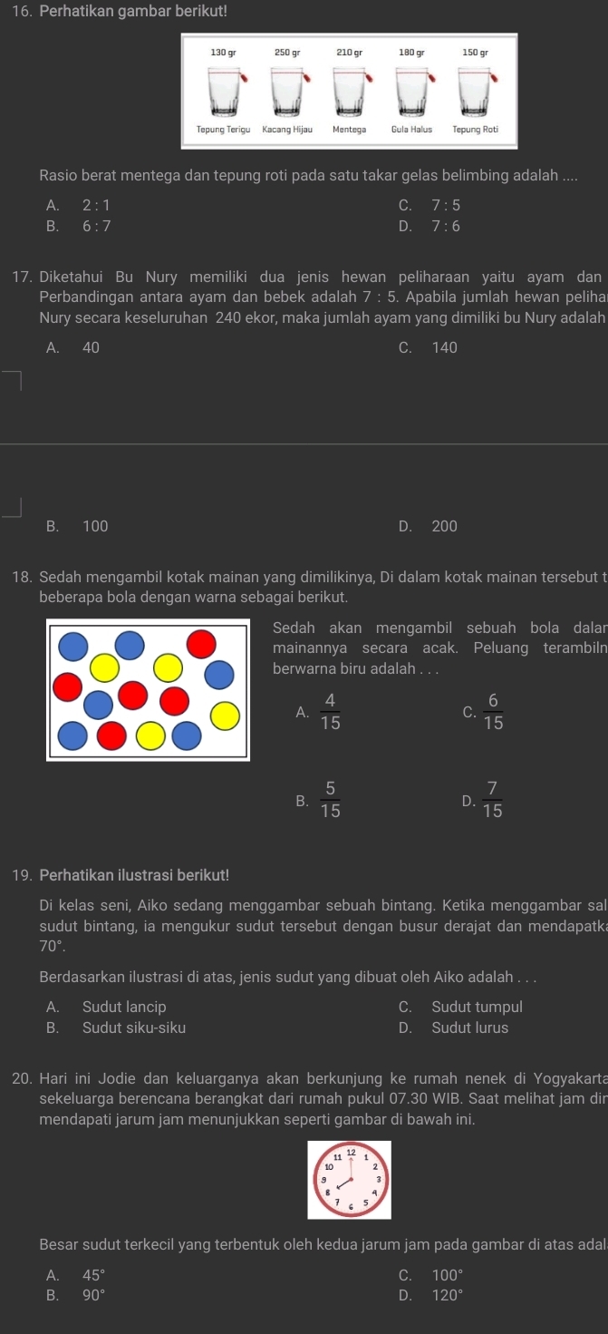 Perhatikan gambar berikut!
130 gr 250 gr 210 gr 180 gr 150 gr
Tepung Terigu Kacang Hijau Mentega Gula Halus Tepung Roti
Rasio berat mentega dan tepung roti pada satu takar gelas belimbing adalah ....
A. 2:1 C. 7 :5
B. D. 7 : 6
17. Diketahui Bu Nury memiliki dua jenis hewan peliharaan yaitu ayam dan
Perbandingan antara ayam dan bebek adalah 7:5 Apabila jumlah hewan peliha
Nury secara keseluruhan 240 ekor, maka jumlah ayam yang dimiliki bu Nury adalah
A. 40 C. 140
B. 100 D. 200
18. Sedah mengambil kotak mainan yang dimilikinya, Di dalam kotak mainan tersebut t
beberapa bola dengan warna sebagai berikut.
Sedah akan mengambil sebuah bola dalar
mainannya secara acak. Peluang terambiln
berwarna biru adalah
A.  4/15   6/15 
C.
B.  5/15   7/15 
D.
19. Perhatikan ilustrasi berikut!
Di kelas seni, Aiko sedang menggambar sebuah bintang. Ketika menggambar sal
sudut bintang, ia mengukur sudut tersebut dengan busur derajat dan mendapatk
70°.
Berdasarkan ilustrasi di atas, jenis sudut yang dibuat oleh Aiko adalah . . .
A. Sudut lancip C. Sudut tumpul
B. Sudut siku-siku D. Sudut lurus
20. Hari ini Jodie dan keluarganya akan berkunjung ke rumah nenek di Yogyakarta
sekeluarga berencana berangkat dari rumah pukul 07.30 WIB. Saat melihat jam dir
mendapati jarum jam menunjukkan seperti gambar di bawah ini.
Besar sudut terkecil yang terbentuk oleh kedua jarum jam pada gambar di atas adal
A. 45° C. 100°
B. 90° D. 120°