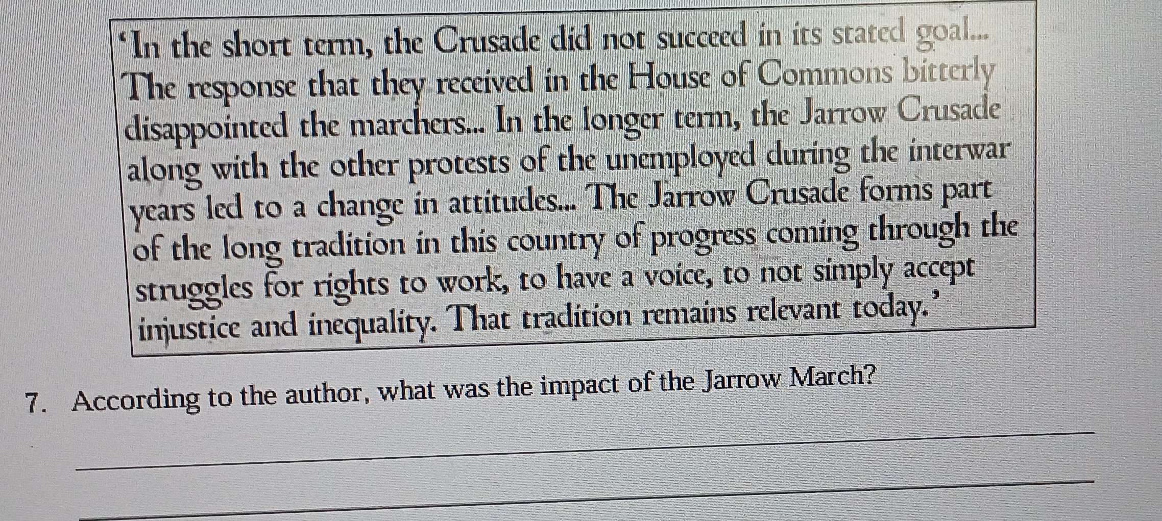 "In the short term, the Crusade did not succeed in its stated goal... 
The response that they received in the House of Commons bitterly 
disappointed the marchers... In the longer term, the Jarrow Crusade 
along with the other protests of the unemployed during the interwar 
years led to a change in attitudes... The Jarrow Crusade forms part 
of the long tradition in this country of progress coming through the 
struggles for rights to work, to have a voice, to not simply accept 
injustice and inequality. That tradition remains relevant today.’ 
_ 
7. According to the author, what was the impact of the Jarrow March? 
_