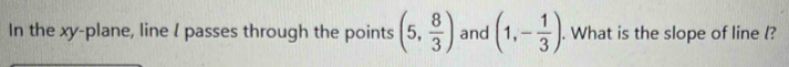 In the xy -plane, line l passes through the points (5, 8/3 ) and (1,- 1/3 ). What is the slope of line l?