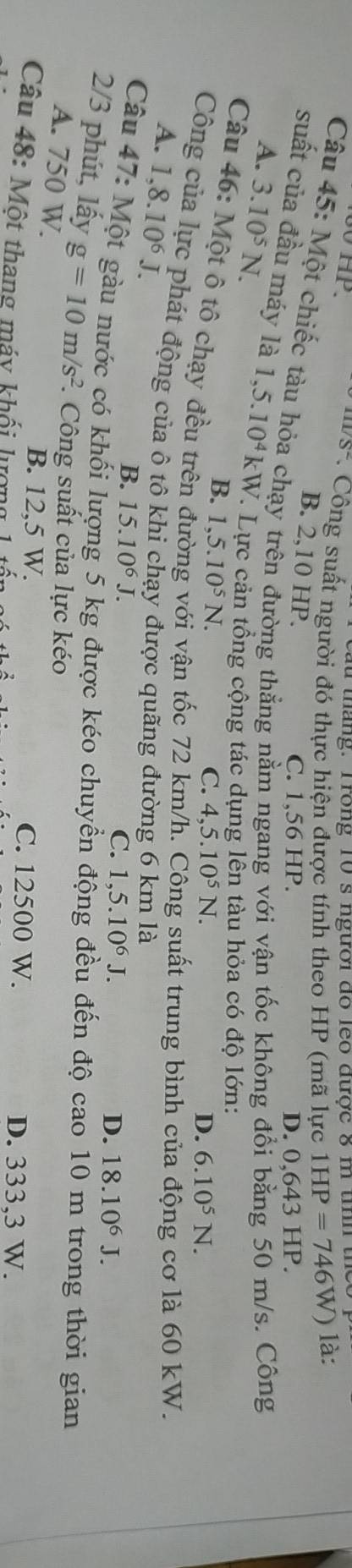 or a ta n . T rong 10 s người do leo được 8 m tn h
S° * Công suất người đó thực hiện được tính theo HP (mã lực 1HP=746W) là:
B. 2,10 HP.
Câu 45: Một chiếc tàu hỏa chạy trên đường thẳng nằm ngang với vận tốc không đổi bằng 50 m/s. Công
C. 1,56 HP. D. 0,643 HP.
A. 3.10^5N. 
suất của đầu máy là 1,5.10^4 kW. Lực cản tổng cộng tác dụng lên tàu hỏa có độ lớn:
B. 1,5.10^5N. 
Câu 46: Một ô tô chạy đều trên
C. 4, 5.10^5N. D. 6.10^5N. 
vận tốc 72 km suất trung bình cí cơ là 60 kW.
Công của lực phát động của ô tô khi chạy được quãng đường 6 km là
A. 1 ,8.10^6J.
B. 15.10^6J.
C. 1,5.10^6J D. 18.10^6J. 
Câu 47: Một gàu nước có khối lượng 5 kg được kéo chuyền động đều đến độ cao 10 m trong thời gian
2/3 phút, lấy g=10m/s^2 *. Công suất của lực kéo
A. 750 W.
B. 12,5 W. C. 12500 W.
Câu 48: Một thang máy khổi lượng D. 333,3 W.