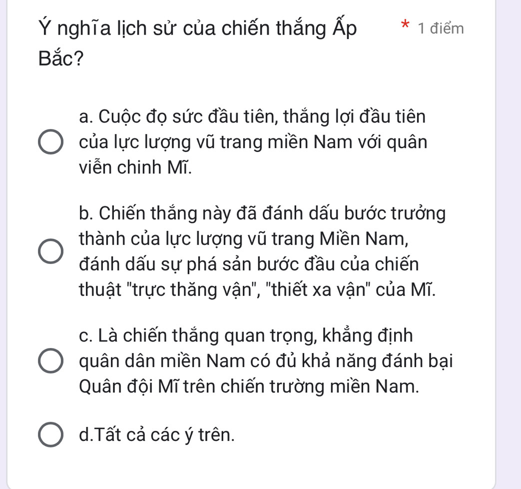 Ý nghĩa lịch sử của chiến thắng Ấp * 1 điểm
Bắc?
a. Cuộc đọ sức đầu tiên, thắng lợi đầu tiên
của lực lượng vũ trang miền Nam với quân
viễn chinh Mĩ.
b. Chiến thắng này đã đánh dấu bước trưởng
thành của lực lượng vũ trang Miền Nam,
đánh dấu sự phá sản bước đầu của chiến
thuật "trực thăng vận", "thiết xa vận" của Mĩ.
c. Là chiến thắng quan trọng, khẳng định
quân dân miền Nam có đủ khả năng đánh bại
Quân đội Mĩ trên chiến trường miền Nam.
d.Tất cả các ý trên.