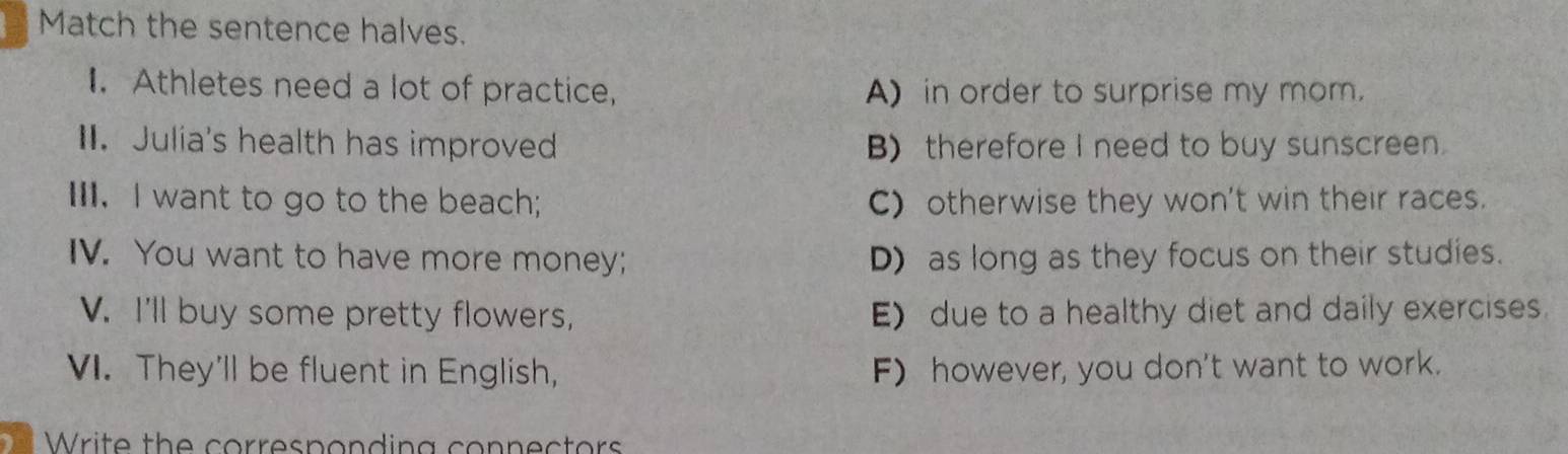 Match the sentence halves.
I. Athletes need a lot of practice, A) in order to surprise my mom.
I. Julia's health has improved B) therefore I need to buy sunscreen.
III. I want to go to the beach; C) otherwise they won't win their races.
IV. You want to have more money; D) as long as they focus on their studies.
V. I'll buy some pretty flowers, E) due to a healthy diet and daily exercises.
VI. They'll be fluent in English, F) however, you don't want to work.
W ite th e corresp o nding con n ec tor