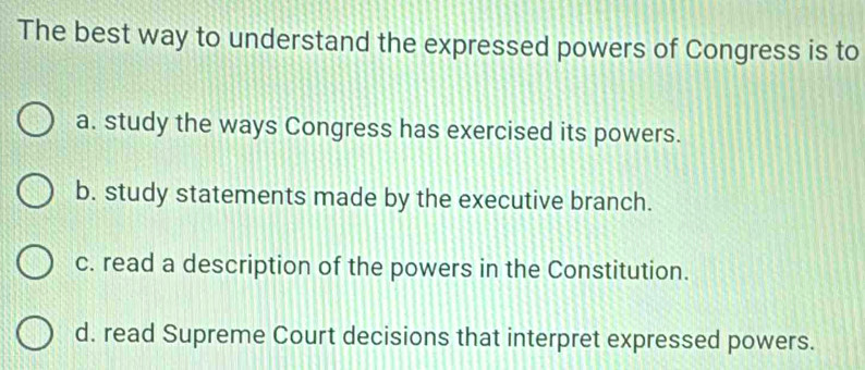 The best way to understand the expressed powers of Congress is to
a. study the ways Congress has exercised its powers.
b. study statements made by the executive branch.
c. read a description of the powers in the Constitution.
d. read Supreme Court decisions that interpret expressed powers.