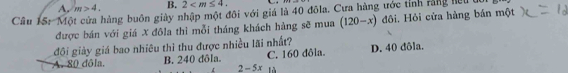 A. m>4. B. 2 . 
Câu 15: Một cửa hàng buôn giày nhập một đôi với giá là 40 đôla. Cưa hàng ước tỉnh rằng hiệu
được bán với giá X đôla thì mỗi tháng khách hàng sẽ mua (120-x) đôi. Hỏi cửa hàng bán một
đôi giảy giá bao nhiêu thì thu được nhiều lãi nhất?
C. 160 đôla. D. 40 đôla.
A. 80 dôla. B. 240 đôla. 2- 5x là