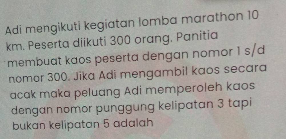 Adi mengikuti kegiatan lomba marathon 10
km. Peserta diikuti 300 orang. Panitia 
membuat kaos peserta dengan nomor 1 s/d 
nomor 300. Jika Adi mengambil kaos secara 
acak maka peluang Adi memperoleh kaos 
dengan nomor punggung kelipatan 3 tapi 
bukan kelipatan 5 adalah