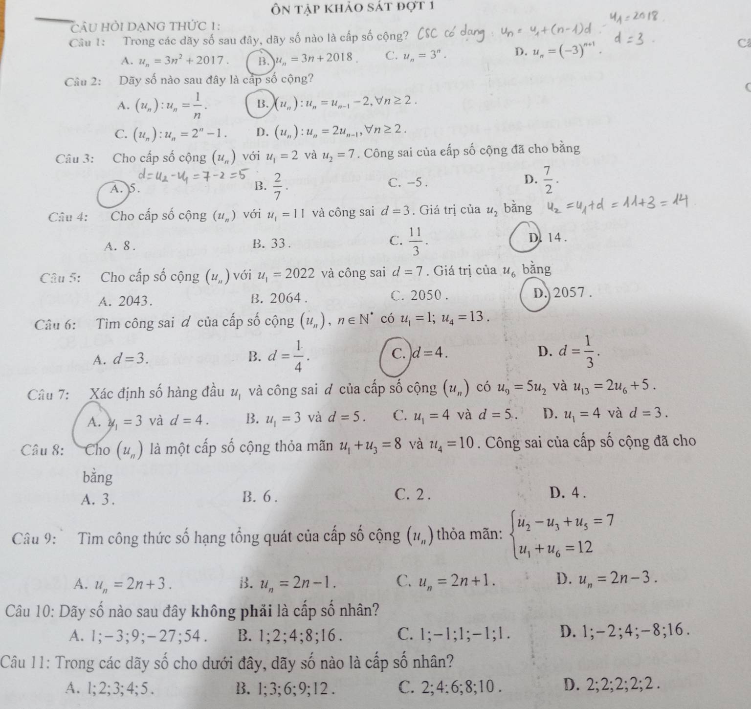 Ôn tập khảo sát đợt 1
_
câu hỏi dạng thức 1:
Câu 1:  Trong các dãy số sau đây, dãy số nào là cấp số cộng?
C
A. u_n=3n^2+2017. B. u_n=3n+2018. C. u_n=3^n.
D. u_n=(-3)^n+1
Câu 2: Dãy số nào sau đây là cấp số cộng?
(
A. (u_n):u_n= 1/n . B. (u_n):u_n=u_n-1-2,forall n≥ 2.
C. (u_n):u_n=2^n-1. D. (u_n):u_n=2u_n-1,forall n≥ 2.
Câu 3: Cho cấp số cộng (u_n) với u_1=2 và u_2=7. Công sai của cấp số cộng đã cho bằng
A. 5. B.  2/7 .
C. -5 . D.  7/2 .
Câu 4: Cho cấp số cộng (u_n) với u_1=11 và công sai d=3. Giá trị của u_2 bǎng
A. 8 . B. 33. C.  11/3 . D. 14.
Câu 5: Cho cấp số cộng (u_n) với u_1=2022 và công sai d=7. Giá trị của u_6 bǎng
A. 2043. B. 2064 . C. 2050 . D. 2057 .
Câu 6: Tìm công sai ơ của cấp số cộng (u_n),n∈ N^* có u_1=1;u_4=13.
A. d=3. B. d= 1/4 . C. d=4. D. d= 1/3 .
Câu 7: Xác định số hàng đầu u_1 và công sai đ của cấp số cộng (u_n) có u_9=5u_2 và u_13=2u_6+5.
A. y_1=3 và d=4. B. u_1=3 và d=5. C. u_1=4 và d=5. D. u_1=4 và d=3.
Câu 8: Cho (u_n) là một cấp số cộng thỏa mãn u_1+u_3=8 và u_4=10. Công sai của cấp số cộng đã cho
bằng
A. 3. B. 6 .
C. 2 . D. 4 .
Câu 9:  Tìm công thức số hạng tổng quát của cấp số cộng (u_n) thỏa mãn: beginarrayl u_2-u_3+u_5=7 u_1+u_6=12endarray.
D.
A. u_n=2n+3. B. u_n=2n-1. C. u_n=2n+1. u_n=2n-3.
Câu 10: Dãy số nào sau đây không phải là cấp số nhân?
A. 1;-3;9;-27;54. B. 1;2;4;8;16. C. 1;-1;1;-1;1. D. 1;-2;4;-8;16.
Câu 11: Trong các dãy số cho dưới đây, dãy số nào là cấp số nhân?
A. 1;2;3;4;5. B. 1;3;6;9;12 . C. 2; 4; 6; 8;10 . D. 2;2;2;2;2 .