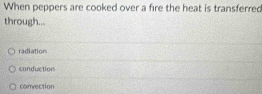 When peppers are cooked over a fire the heat is transferred
through...
radiation
conduction
convection