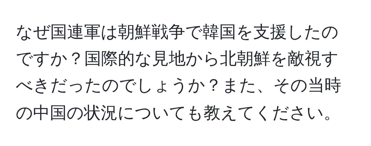 なぜ国連軍は朝鮮戦争で韓国を支援したのですか？国際的な見地から北朝鮮を敵視すべきだったのでしょうか？また、その当時の中国の状況についても教えてください。