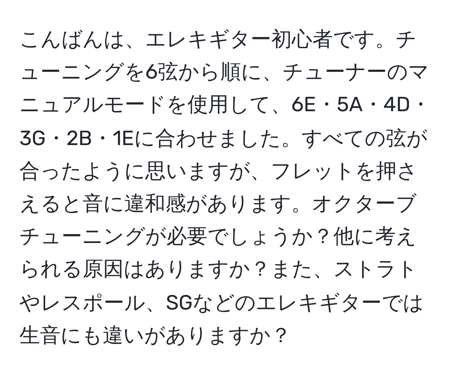 こんばんは、エレキギター初心者です。チューニングを6弦から順に、チューナーのマニュアルモードを使用して、6E・5A・4D・3G・2B・1Eに合わせました。すべての弦が合ったように思いますが、フレットを押さえると音に違和感があります。オクターブチューニングが必要でしょうか？他に考えられる原因はありますか？また、ストラトやレスポール、SGなどのエレキギターでは生音にも違いがありますか？