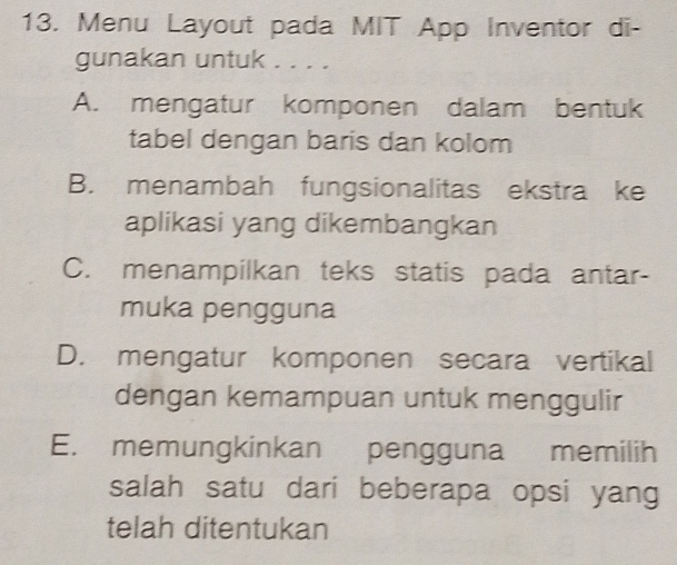 Menu Layout pada MIT App Inventor di-
gunakan untuk . . . .
A. mengatur komponen dalam bentuk
tabel dengan baris dan kolom
B. menambah fungsionalitas ekstra ke
aplikasi yang dikembangkan
C. menampilkan teks statis pada antar-
muka pengguna
D. mengatur komponen secara vertikal
dengan kemampuan untuk menggulir
E. memungkinkan pengguna memilih
salah satu dari beberapa opsi yang
telah ditentukan