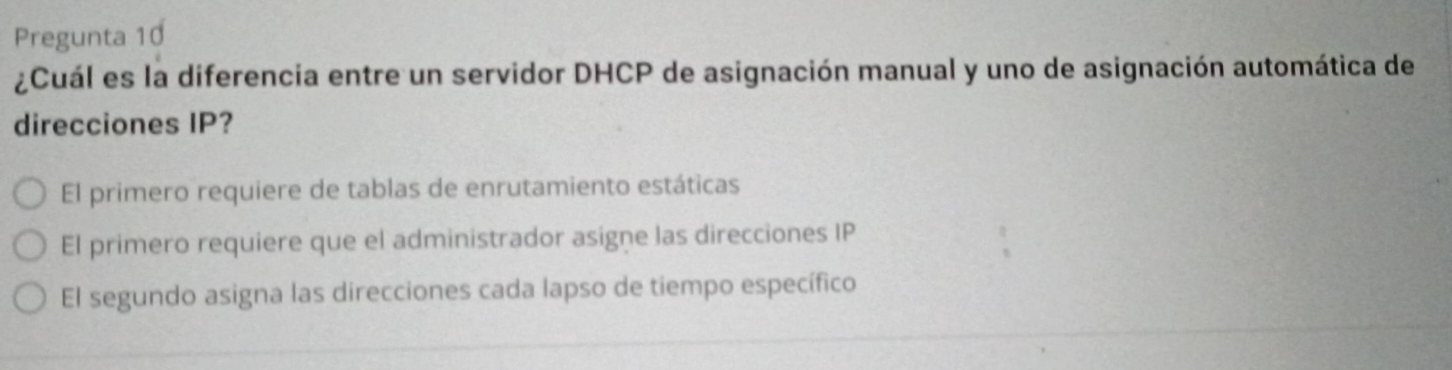 Pregunta 10
¿Cuál es la diferencia entre un servidor DHCP de asignación manual y uno de asignación automática de
direcciones IP?
El primero requiere de tablas de enrutamiento estáticas
El primero requiere que el administrador asigne las direcciones IP
El segundo asigna las direcciones cada lapso de tiempo específico