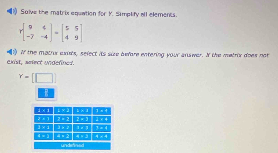 Solve the matrix equation for Y, Simplify all elements.
Ybeginbmatrix 9&4 -7&-4endbmatrix =beginbmatrix 5&5 4&9endbmatrix
If the matrix exists, select its size before entering your answer. If the matrix does not
exist, select undefined.
Y=[□ ]
 □ /□  