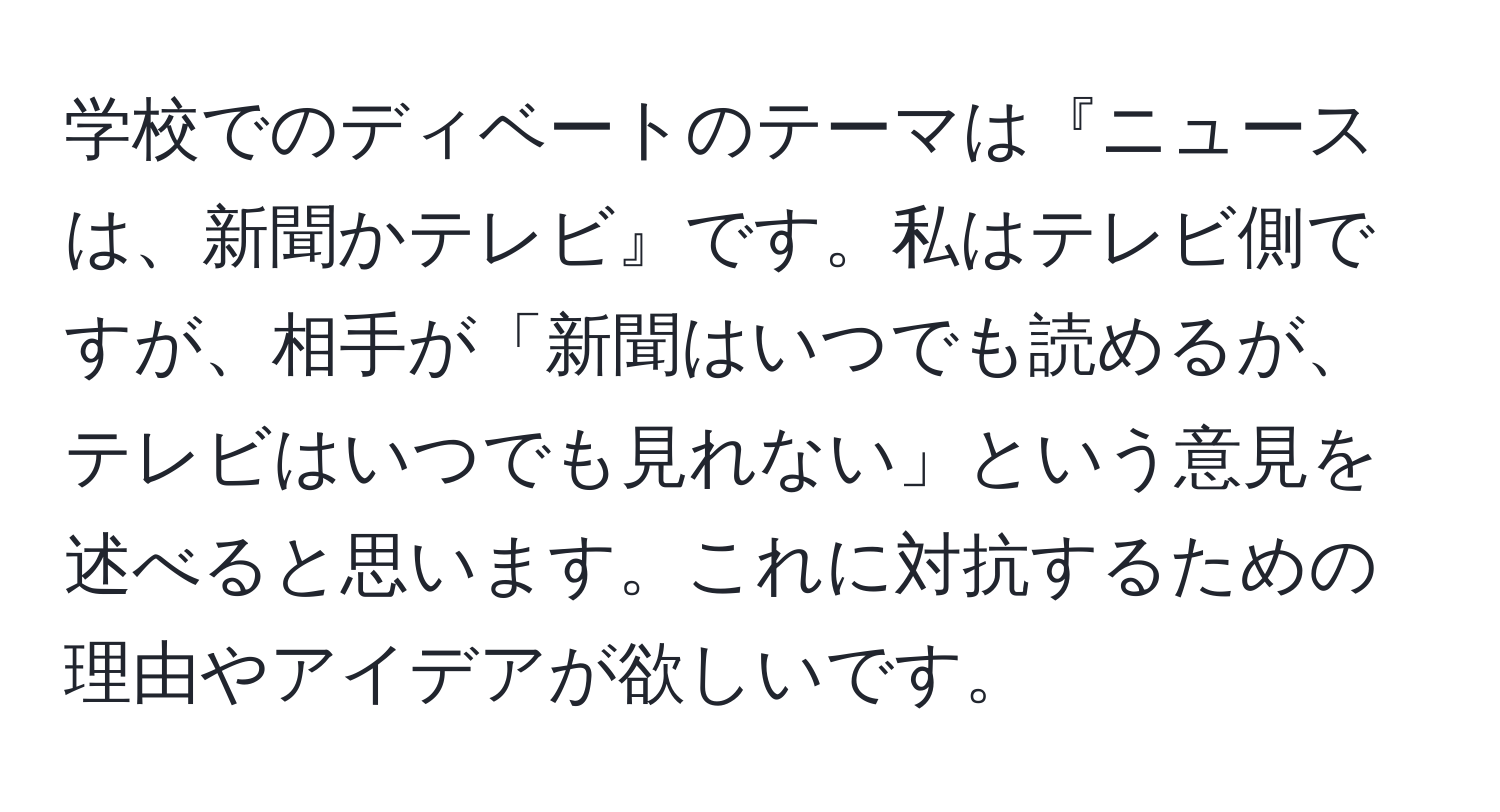 学校でのディベートのテーマは『ニュースは、新聞かテレビ』です。私はテレビ側ですが、相手が「新聞はいつでも読めるが、テレビはいつでも見れない」という意見を述べると思います。これに対抗するための理由やアイデアが欲しいです。