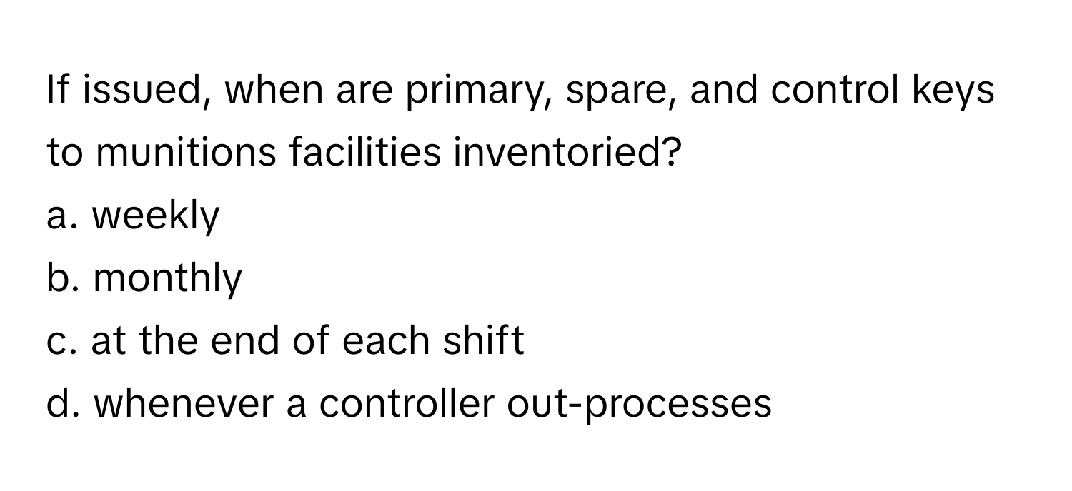 If issued, when are primary, spare, and control keys to munitions facilities inventoried? 

a. weekly
b. monthly
c. at the end of each shift
d. whenever a controller out-processes