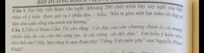 Em hãy viết đoạn văn ngăn (khoảng 200 chữ) trình bày suy nghĩ của bản 
thân về ý kiến được gợi ra ở phần đọc - hiều: “Khi ta gieo một hạt mằm tốt đẹp ta 
làm cho cuộc sống của minh tỏa hương.'' 
Câu 2.Tiến sĩ Đoàn Cẩm Thi cho rằng: ''Cái đẹp của văn chương chỉnh là cái mang 
nhiều dầu ấn của chủ thể sáng tạo, là cái riêng, cái độc đảo''. Em hiểu ý kiến trên 
như thể nào? Hãy làm sáng tỏ qua đoạn thơ ''Tiếng Việt mền yêu'' của Nguyễn Phan 
Hách?