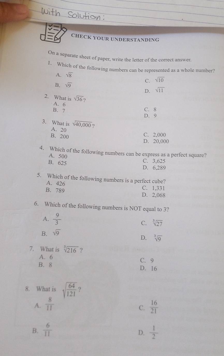 CHECK YOUR UNDERSTANDING
On a separate sheet of paper, write the letter of the correct answer.
1. Which of the following numbers can be represented as a whole number?
A. sqrt(8)
C. sqrt(10)
B. sqrt(9)
D. sqrt(11)
2. What is sqrt(36) 9
A. 6
B. 7
C. 8
D. 9
3. What is sqrt(40,000) ?
A. 20
B. 200
C. 2,000
D. 20,000
4. Which of the following numbers can be express as a perfect square?
A. 500
B. 625 C. 3,625
D. 6,289
5. Which of the following numbers is a perfect cube?
A. 426
B. 789
C. 1,331
D. 2,068
6. Which of the following numbers is NOT equal to 3?
A.  9/3 
C. sqrt[3](27)
B. sqrt(9)
D. sqrt[3](9)
7. What is sqrt[3](216) ?
A. 6 C. 9
B. 8 D. 16
8. What is sqrt(frac 64)121 ?
A.  8/11   16/21 
C.
B.  6/11   1/2 
D.