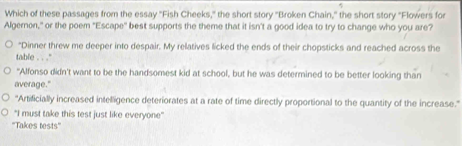 Which of these passages from the essay ''Fish Cheeks," the short story ''Broken Chain,' the short story "Flowers for
Algernon," or the poem "Escape'' best supports the theme that it isn’t a good idea to try to change who you are?
"Dinner threw me deeper into despair. My relatives licked the ends of their chopsticks and reached across the
table . . ''
“Alfonso didn't want to be the handsomest kid at school, but he was determined to be better looking than
average."
“Artificially increased intelligence deteriorates at a rate of time directly proportional to the quantity of the increase.”
'I must take this test just like everyone''
''Takes tests''