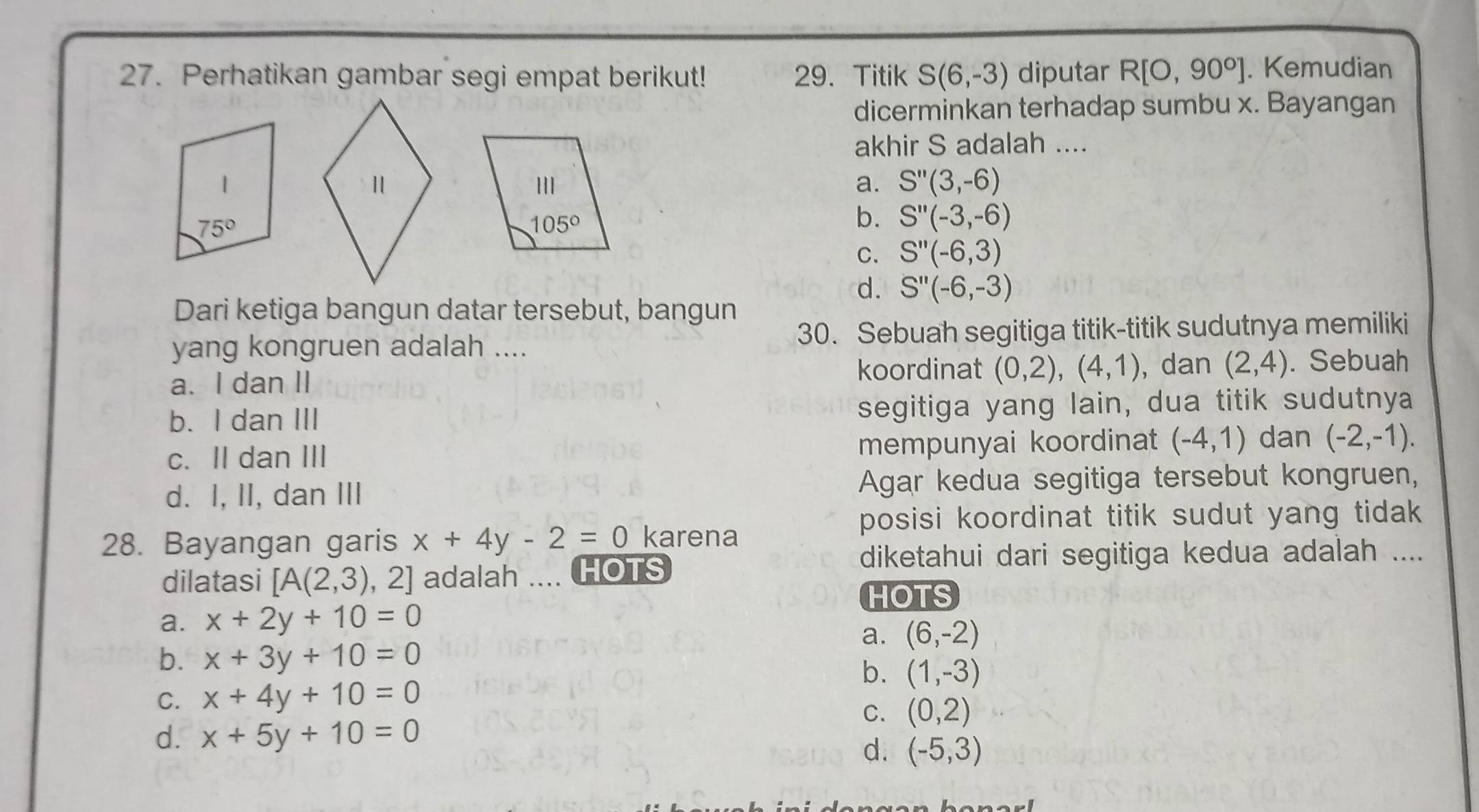 Perhatikan gambar segi empat berikut! 29.Titik S(6,-3) diputar R[O,90°]. Kemudian
dicerminkan terhadap sumbu x. Bayangan
akhir S adalah ....
a. S''(3,-6)
b. S''(-3,-6)
C. S''(-6,3)
d. S''(-6,-3)
Dari ketiga bangun datar tersebut, bangun
yang kongruen adalah .... 30. Sebuah segitiga titik-titik sudutnya memiliki
a. I dan II
koordinat (0,2),(4,1) , dan (2,4). Sebuah
b. I dan III segitiga yang lain, dua titik sudutnya
c. II dan III mempunyai koordinat (-4,1) dan (-2,-1).
d. I, II, dan III Agar kedua segitiga tersebut kongruen,
posisi koordinat titik sudut yang tidak 
28. Bayangan garis x+4y-2=0 karena
dilatasi [A(2,3) , 2] adalah .... HOTS
diketahui dari segitiga kedua adalah ....
HOTS
a. x+2y+10=0
a. (6,-2)
b. x+3y+10=0
b. (1,-3)
C. x+4y+10=0
C. (0,2)
d. x+5y+10=0
d. (-5,3)