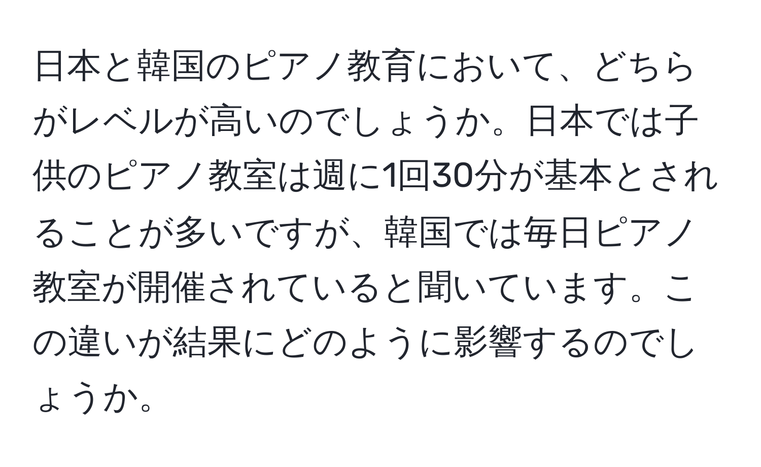 日本と韓国のピアノ教育において、どちらがレベルが高いのでしょうか。日本では子供のピアノ教室は週に1回30分が基本とされることが多いですが、韓国では毎日ピアノ教室が開催されていると聞いています。この違いが結果にどのように影響するのでしょうか。