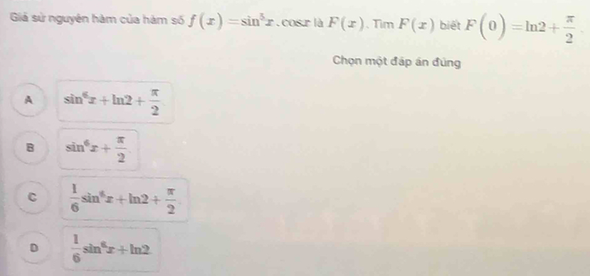 Giả sử nguyên hàm của hàm số f(x)=sin^5x.cosr là F(x) 、Tim F(x) biết F(0)=ln 2+ π /2 
Chọn một đáp án đúng
A sin^6x+ln 2+ π /2 
B sin^6x+ π /2 
C  1/6 sin^4x+ln 2+ π /2 
D  1/6 sin^6x+ln 2