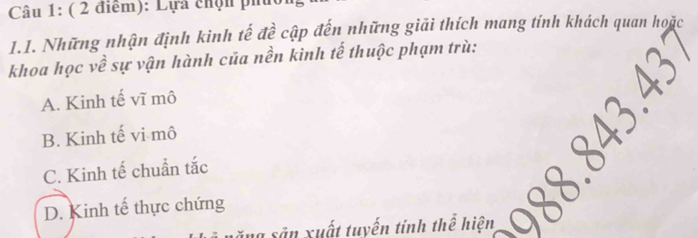 Lựa chộn phíc
1.1. Những nhận định kinh tế đề cập đến những giải thích mang tính khách quan hoặc
khoa học về sự vận hành của nền kinh tế thuộc phạm trù:
A. Kinh tế vĩ mô
B. Kinh tế vi mô
C. Kinh tế chuẩn tắc
D. Kinh tế thực chứng

ăng sảu xuất tuyến tính thể hiện