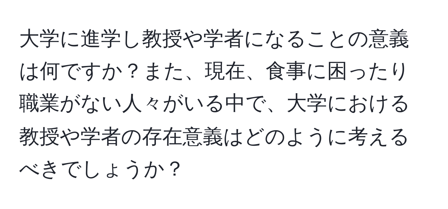 大学に進学し教授や学者になることの意義は何ですか？また、現在、食事に困ったり職業がない人々がいる中で、大学における教授や学者の存在意義はどのように考えるべきでしょうか？