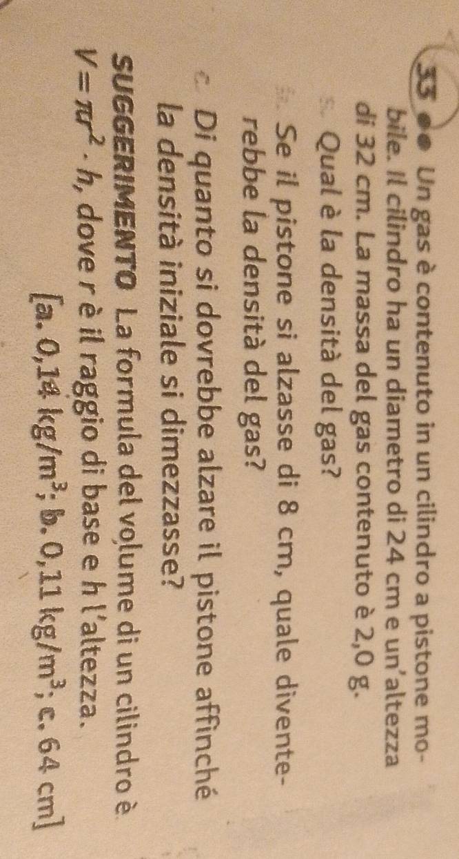 e● Un gas è contenuto in un cilindro a pistone mo- 
bile. Il cilindro ha un diametro di 24 cm e un’altezza 
di 32 cm. La massa del gas contenuto è 2,0 g. 
Qual è la densità del gas? 
Se il pistone si alzasse di 8 cm, quale divente- 
rebbe la densità del gas? 
Di quanto si dovrebbe alzare il pistone affinché 
la densità iniziale si dimezzasse? 
SUGGERIMENTO La formula del volume di un cilindro è
V=π r^2· h , dove r è il raggio di base e h l'altezza. 
a. 0,14kg/m^3;b. 0,11kg/m^3; c. 64 cm ]