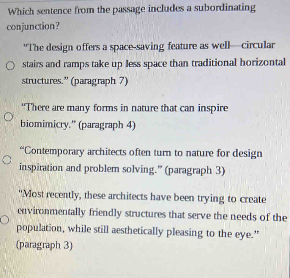 Which sentence from the passage includes a subordinating
conjunction?
“The design offers a space-saving feature as well—circular
stairs and ramps take up less space than traditional horizontal
structures.” (paragraph 7)
“There are many forms in nature that can inspire
biomimicry.” (paragraph 4)
“Contemporary architects often turn to nature for design
inspiration and problem solving.” (paragraph 3)
“Most recently, these architects have been trying to create
environmentally friendly structures that serve the needs of the
population, while still aesthetically pleasing to the eye.”
(paragraph 3)