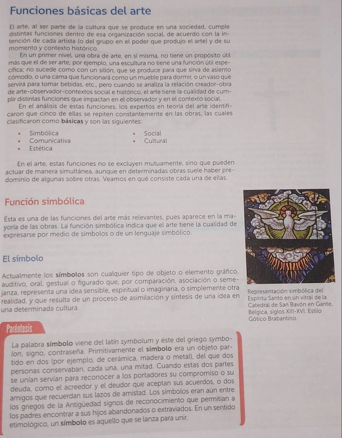 Funciones básicas del arte
El arte, al ser parte de la cultura que se produce en una sociedad, cumple
distintas funciones dentro de esa organización social, de acuerdo con la in-
tención de cada artista (o del grupo en el poder que produjo el arte) y de su
momento y contexto histórico.
En un primer nivel, una obra de arte, en sí misma, no tiene un propósito útil
más que el de ser arte; por ejemplo, una escultura no tiene una función útil espe-
cifica; no sucede como con un sillón, que se produce para que sirva de asiento
cómodo, o una cama que funcionará como un mueble para dormir, o un vaso que
servirá para tomar bebidas, etc., pero cuando se analiza la relación creador-obra
de arte-observador-contextos social e histórico, el arte tiene la cualidad de cum-
plir distintas funciones que impactan en el observador y en el contexto social.
En el análisis de estas funciones, los expertos en teoría del arte identifi-
caron que cinco de ellas se repiten constantemente en las obras, las cuales
clasificaron como básicas y son las siguientes:
Simbólica Social
Comunicativa Cultural
Estética
En el arte, estas funciones no se excluyen mutuamente, sino que pueden
actuar de manera simultánea, aunque en determinadas obras suele haber pre-
dominio de algunas sobre otras. Veamos en qué consiste cada una de ellas.
Función simbólica
Esta es una de las funciones del arte más relevantes, pues aparece en la ma-
yoría de las obras. La función simbólica indica que el arte tiene la cualidad de
expresarse por medio de símbolos o de un lenguaje simbólico.
El símbolo
Actualmente los símbolos son cualquier tipo de objeto o elemento gráfico,
auditivo, oral, gestual o figurado que, por comparación, asociación o seme-
janza, representa una idea sensible, espiritual o imaginaria, o simplemente otra
realidad, y que resulta de un proceso de asimilación y síntesis de una idea en Representación simbólica del
Espíritu Santo en un vitral de la
una determinada cultura.  Catedral de San Bavón en Gante,
Bélgica, siglos XIII-XVI. Estilo
Gótico Brabantino.
Paréntesis
La palabra símbolo viene del latín symbolum y éste del griego symbo-
Ion, signo, contraseña. Primitivamente el símbolo era un objeto par-
tido en dos (por ejemplo, de cerámica, madera o metal), del que dos
personas conservaban, cada una, una mitad. Cuando estas dos partes
se unían servían para reconocer a los portadores su compromiso o su
deuda, como el acreedor y el deudor que aceptan sus acuerdos, o dos
amigos que recuerdan sus lazos de amistad. Los símbolos eran aún entre
los griegos de la Antigüedad signos de reconocimiento que permitían a
los padres encontrar a sus hijos abandonados o extraviados. En un sentido
etimológico, un símbolo es aquello que se lanza para unir.