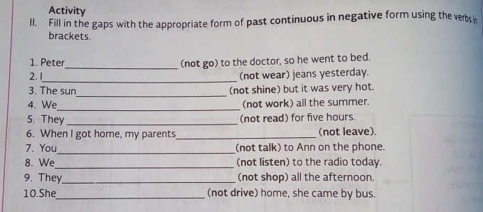 Activity 
Il. Fill in the gaps with the appropriate form of past continuous in negative form using the verbsin 
brackets. 
1. Peter_ (not go) to the doctor, so he went to bed. 
_ 
2. 1 (not wear) jeans yesterday. 
_ 
3. The sun (not shine) but it was very hot. 
_ 
4. We (not work) all the summer. 
5. They _(not read) for five hours. 
6. When I got home, my parents_ (not leave). 
_ 
7. You (not talk) to Ann on the phone. 
8. We_ (not listen) to the radio today. 
9. They_ (not shop) all the afternoon. 
10.She_ (not drive) home, she came by bus.