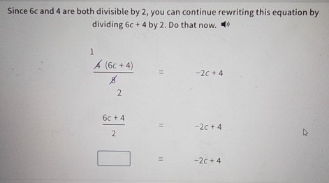 Since 6c and 4 are both divisible by 2, you can continue rewriting this equation by
dividing 6c+4by2. Do that now.
1
 (A(6c+4))/g = -2c+4
2
 (6c+4)/2 =-2c+4
□ =-2c+4