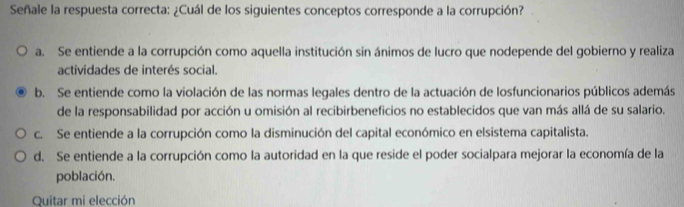 Señale la respuesta correcta: ¿Cuál de los siguientes conceptos corresponde a la corrupción?
a. Se entiende a la corrupción como aquella institución sin ánimos de lucro que nodepende del gobierno y realiza
actividades de interés social.
b. Se entiende como la violación de las normas legales dentro de la actuación de losfuncionarios públicos además
de la responsabilidad por acción u omisión al recibirbeneficios no establecidos que van más allá de su salario.
c. Se entiende a la corrupción como la disminución del capital económico en elsistema capitalista.
d. Se entiende a la corrupción como la autoridad en la que reside el poder socialpara mejorar la economía de la
población.
Quitar mi elección