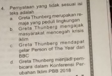 Pernyataan yang tidak sesuai isi
teks adalah
a Greta Thunberg merupakan re--
maja yang peduli lingkungan
b Greta Thunberg mengajak
masyarakat mencegah kris s
iklim
c Greta Thunberg mendapat
gelar Person of The Year dari
BBC
d. Greta Thunberg menjadi pem-
bicara dalam Konferensi Per
ubahan Iklim PBB 2018