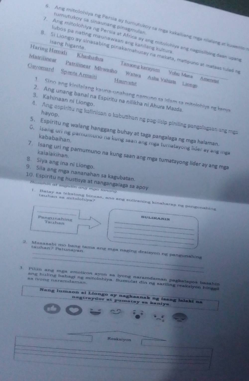 tumutukoy sa sinaunang pinagmulan
3. Ang mitolohiya ng Persia ay tumutukoy sa mga kakaibang mga nialang at kuwents 
7. Ang mitolohiya ng Persia at Africa ay ang mitolohiya ang nagsisilbing daan upang
lubos pa nating maunawaan ang kanilang kultura
isang higante.
8. Si Liongo ay sinasabing pinakamahusay na makata, matipuno at mateas tulad m
Haring Hemidi Khashathra Tansong karayom Vohu Mana Amereta
Matrilinear Patrilinear Mbwasho Watwa Asha Vahista Liongo
Gayomard Spenta Armaiti Haurvatat
1. Sino ang kinilalang kauna-unahang namuno sa islam sa mitolohiya ng kena 
2. Ang unang banal na Espiritu na nilikha ni Ahura Mazda.
3. Kahinaan ni Liongo.
hayop.
4. Ang espiritu ng kalinisan o kabutihan ng pag-iisip piniling pangalagaan ang mga
5. Espiritu ng walang hanggang buhay at taga pangalaga ng mga halaman.
kababaihan.
6. Isang uri ng pamumuno na kung saan ang mga tumatayong lider ay ang mga
kaialakihan.
7. Isang uri ng pamumuno na kung saan ang mga tumatayong lider ay ang mga
8. Siya ang ina ni Liongo.
9. Sila ang mga nananahan sa kagubatan.
10. Espiritu ng hustisya at nangangalaga sa apoy
Basahin at sagutin ang mga tanong.
tauhan sa mitolohiya?
_
1. Batay sa tekstong binasa, ano ang suliraning kinaharap ng pangunahing
_
SULIRANIN
_
Pangunahing Tauhan
_
_
_
_
2. Masasabi mo bang tama ang mga naging desisyon ng pangunahing tauhan? Patunayan.
3. Piliin ang mga emoticon ayon sa iyong naramdaman pagkatapos basahin
sa ivong naramdaman.
ang huling bahagi ng mitolohiya. Sumulat din ng sariling reaksiyon hinggil
Nang lumaon si Liongo ay nagkaanak ng isang lalaki na
nagtraydor at pumatay sa kaniya.
Reaksiyon