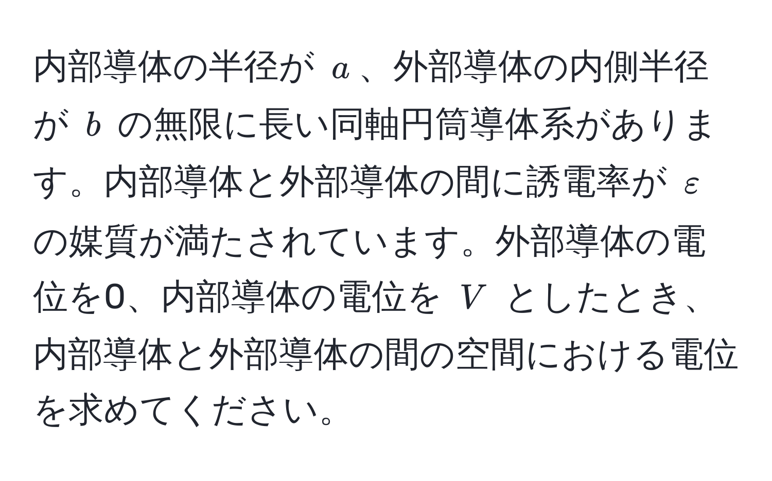 内部導体の半径が (a)、外部導体の内側半径が (b) の無限に長い同軸円筒導体系があります。内部導体と外部導体の間に誘電率が (varepsilon) の媒質が満たされています。外部導体の電位を0、内部導体の電位を (V) としたとき、内部導体と外部導体の間の空間における電位を求めてください。