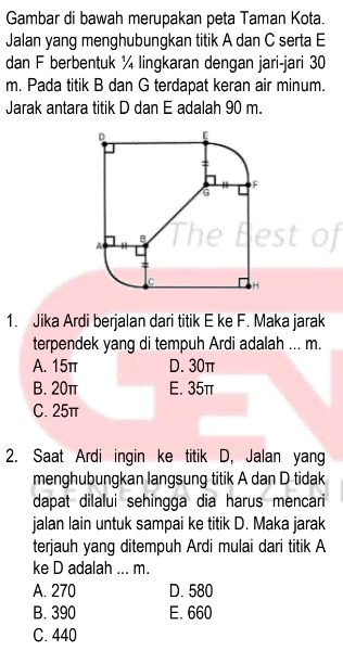 Gambar di bawah merupakan peta Taman Kota.
Jalan yang menghubungkan titik A dan C serta E
dan F berbentuk ¼ lingkaran dengan jari-jari 30
m. Pada titik B dan G terdapat keran air minum.
Jarak antara titik D dan E adalah 90 m.
1. Jika Ardi berjalan dari titik E ke F. Maka jarak
terpendek yang di tempuh Ardi adalah ... m.
A. 15π D. 30π
B. 20π E. 35π
C. 25π
2. Saat Ardi ingin ke titik D, Jalan yang
menghubungkan langsung titik A dan D tidak
dapat dilalui sehingga dia harus mencari
jalan lain untuk sampai ke titik D. Maka jarak
terjauh yang ditempuh Ardi mulai dari titik A
ke D adalah ... m.
A. 270 D. 580
B. 390 E. 660
C. 440